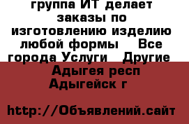 группа ИТ делает заказы по изготовлению изделию любой формы  - Все города Услуги » Другие   . Адыгея респ.,Адыгейск г.